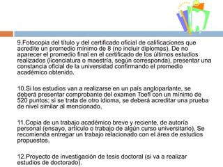 9.Fotocopia del título y del certificado oficial de calificaciones que
acredite un promedio mínimo de 8 (no incluir diplomas). De no
aparecer el promedio final en el certificado de los últimos estudios
realizados (licenciatura o maestría, según corresponda), presentar una
constancia oficial de la universidad confirmando el promedio
académico obtenido.
10.Si los estudios van a realizarse en un país angloparlante, se
deberá presentar comprobante del examen Toefl con un mínimo de
520 puntos; si se trata de otro idioma, se deberá acreditar una prueba
de nivel similar al mencionado.
11.Copia de un trabajo académico breve y reciente, de autoría
personal (ensayo, artículo o trabajo de algún curso universitario). Se
recomienda entregar un trabajo relacionado con el área de estudios
propuestos.
12.Proyecto de investigación de tesis doctoral (si va a realizar
estudios de doctorado).

 