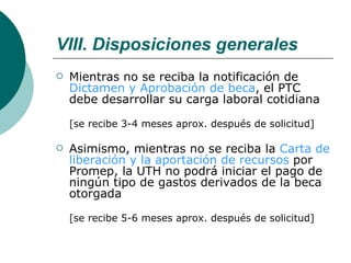 VIII. Disposiciones generales Mientras no se reciba la notificación de  Dictamen y Aprobación de beca , el PTC debe desarrollar su carga laboral cotidiana [se recibe 3-4 meses aprox. después de solicitud] Asimismo, mientras no se reciba la  Carta de liberación y la aportación de recursos  por Promep, la UTH no podrá iniciar el pago de ningún tipo de gastos derivados de la beca otorgada  [se recibe 5-6 meses aprox. después de solicitud] 