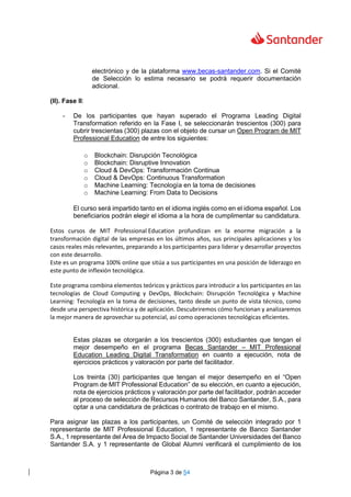 Página 3 de 54
electrónico y de la plataforma www.becas-santander.com. Si el Comité
de Selección lo estima necesario se podrá requerir documentación
adicional.
(II). Fase II:
- De los participantes que hayan superado el Programa Leading Digital
Transformation referido en la Fase I, se seleccionarán trescientos (300) para
cubrir trescientas (300) plazas con el objeto de cursar un Open Program de MIT
Professional Education de entre los siguientes:
o Blockchain: Disrupción Tecnológica
o Blockchain: Disruptive Innovation
o Cloud & DevOps: Transformación Continua
o Cloud & DevOps: Continuous Transformation
o Machine Learning: Tecnología en la toma de decisiones
o Machine Learning: From Data to Decisions
El curso será impartido tanto en el idioma inglés como en el idioma español. Los
beneficiarios podrán elegir el idioma a la hora de cumplimentar su candidatura.
Estos cursos de MIT Professional Education profundizan en la enorme migración a la
transformación digital de las empresas en los últimos años, sus principales aplicaciones y los
casos reales más relevantes, preparando a los participantes para liderar y desarrollar proyectos
con este desarrollo.
Este es un programa 100% online que sitúa a sus participantes en una posición de liderazgo en
este punto de inflexión tecnológica.
Este programa combina elementos teóricos y prácticos para introducir a los participantes en las
tecnologías de Cloud Computing y DevOps, Blockchain: Disrupción Tecnológica y Machine
Learning: Tecnología en la toma de decisiones, tanto desde un punto de vista técnico, como
desde una perspectiva histórica y de aplicación. Descubriremos cómo funcionan y analizaremos
la mejor manera de aprovechar su potencial, así como operaciones tecnológicas eficientes.
Estas plazas se otorgarán a los trescientos (300) estudiantes que tengan el
mejor desempeño en el programa Becas Santander – MIT Professional
Education Leading Digital Transformation en cuanto a ejecución, nota de
ejercicios prácticos y valoración por parte del facilitador.
Los treinta (30) participantes que tengan el mejor desempeño en el “Open
Program de MIT Professional Education” de su elección, en cuanto a ejecución,
nota de ejercicios prácticos y valoración por parte del facilitador, podrán acceder
al proceso de selección de Recursos Humanos del Banco Santander, S.A., para
optar a una candidatura de prácticas o contrato de trabajo en el mismo.
Para asignar las plazas a los participantes, un Comité de selección integrado por 1
representante de MIT Professional Education, 1 representante de Banco Santander
S.A., 1 representante del Área de Impacto Social de Santander Universidades del Banco
Santander S.A. y 1 representante de Global Alumni verificará el cumplimiento de los
 