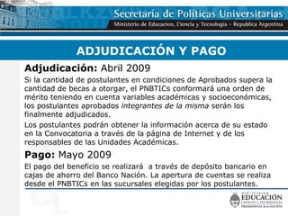 ADJUDICACIÓN Y PAGO Adjudicación:  Abril 2009 Si la cantidad de postulantes en condiciones de Aprobados supera la cantidad de becas a otorgar, el PNBTICs conformará una orden de mérito teniendo en cuenta variables académicas y socioeconómicas, los postulantes aprobados  integrantes de la misma  serán los finalmente adjudicados. Los postulantes podrán obtener la información acerca de su estado en la Convocatoria a través de la página de Internet y de los responsables de las Unidades Académicas. Pago:  Mayo 2009 El pago del beneficio se realizará  a través de depósito bancario en cajas de ahorro del Banco Nación. La apertura de cuentas se realiza desde el PNBTICs en las sucursales elegidas por los postulantes. 