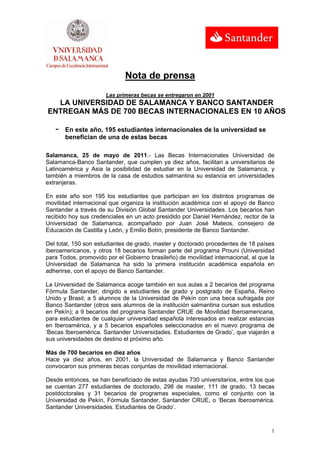 Nota de prensa
                      Las primeras becas se entregaron en 2001
  LA UNIVERSIDAD DE SALAMANCA Y BANCO SANTANDER
ENTREGAN MÁS DE 700 BECAS INTERNACIONALES EN 10 AÑOS

   -   En este año, 195 estudiantes internacionales de la universidad se
       benefician de una de estas becas

Salamanca, 25 de mayo de 2011.- Las Becas Internacionales Universidad de
Salamanca-Banco Santander, que cumplen ya diez años, facilitan a universitarios de
Latinoamérica y Asia la posibilidad de estudiar en la Universidad de Salamanca, y
también a miembros de la casa de estudios salmantina su estancia en universidades
extranjeras.

En este año son 195 los estudiantes que participan en los distintos programas de
movilidad internacional que organiza la institución académica con el apoyo de Banco
Santander a través de su División Global Santander Universidades. Los becarios han
recibido hoy sus credenciales en un acto presidido por Daniel Hernández, rector de la
Universidad de Salamanca, acompañado por Juan José Mateos, consejero de
Educación de Castilla y León, y Emilio Botín, presidente de Banco Santander.

Del total, 150 son estudiantes de grado, master y doctorado procedentes de 18 países
iberoamericanos, y otros 18 becarios forman parte del programa Prouni (Universidad
para Todos, promovido por el Gobierno brasileño) de movilidad internacional, al que la
Universidad de Salamanca ha sido la primera institución académica española en
adherirse, con el apoyo de Banco Santander.

La Universidad de Salamanca acoge también en sus aulas a 2 becarios del programa
Fórmula Santander, dirigido a estudiantes de grado y postgrado de España, Reino
Unido y Brasil; a 5 alumnos de la Universidad de Pekín con una beca sufragada por
Banco Santander (otros seis alumnos de la institución salmantina cursan sus estudios
en Pekín); a 9 becarios del programa Santander CRUE de Movilidad Iberoamericana,
para estudiantes de cualquier universidad española interesados en realizar estancias
en Iberoamérica, y a 5 becarios españoles seleccionados en el nuevo programa de
‘Becas Iberoamérica. Santander Universidades. Estudiantes de Grado’, que viajarán a
sus universidades de destino el próximo año.

Más de 700 becarios en diez años
Hace ya diez años, en 2001, la Universidad de Salamanca y Banco Santander
convocaron sus primeras becas conjuntas de movilidad internacional.

Desde entonces, se han beneficiado de estas ayudas 730 universitarios, entre los que
se cuentan 277 estudiantes de doctorado, 298 de master, 111 de grado, 13 becas
postdoctorales y 31 becarios de programas especiales, como el conjunto con la
Universidad de Pekín, Fórmula Santander, Santander CRUE, o ‘Becas Iberoamérica.
Santander Universidades. Estudiantes de Grado’.



                                                                                    1
 