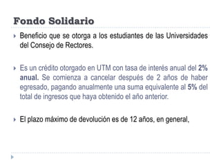 Fondo SolidarioBeneficio que se otorga a los estudiantes de las Universidades del Consejo de Rectores.Es un crédito otorgado en UTM con tasa de interés anual del 2% anual. Se comienza a cancelar después de 2 años de haber egresado, pagando anualmente una suma equivalente al 5% del total de ingresos que haya obtenido el año anterior.El plazo máximo de devolución es de 12 años, en general, 
