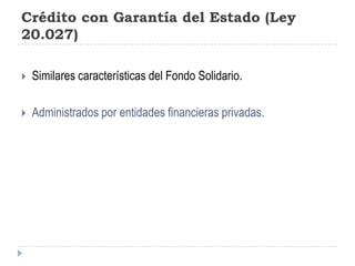 Crédito con Garantía del Estado (Ley 20.027)Similares características del Fondo Solidario.Administrados por entidades financieras privadas.