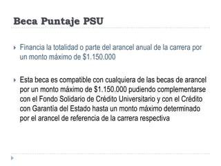 Beca Puntaje PSUFinancia la totalidad o parte del arancel anual de la carrera por un monto máximo de $1.150.000Esta beca es compatible con cualquiera de las becas de arancel por un monto máximo de $1.150.000 pudiendo complementarse con el Fondo Solidario de Crédito Universitario y con el Crédito con Garantía del Estado hasta un monto máximo determinado por el arancel de referencia de la carrera respectiva