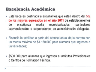 Excelencia AcadémicaEsta beca es destinada a estudiantes que estén dentro del 5% de los mejores egresados en el año 2011 de establecimientos de enseñanza media municipalizados, particulares subvencionados o corporaciones de administración delegada. Financia la totalidad o parte del arancel anual de la carrera con un monto máximo de $1.150.000 para alumnos que ingresen a universidades;$500.000 para alumnos que ingresen a Institutos Profesionales o Centros de Formación Técnica.