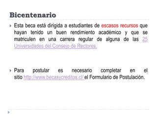 BicentenarioEsta beca está dirigida a estudiantes de escasos recursos que hayan tenido un buen rendimiento académico y que se matriculen en una carrera regular de alguna de las 25 Universidades del Consejo de Rectores.Para postular es necesario completar en el sitio http://www.becasycreditos.cl/ el Formulario de Postulación. 