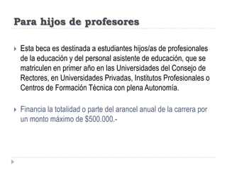 Para hijos de profesoresEsta beca es destinada a estudiantes hijos/as de profesionales de la educación y del personal asistente de educación, que se matriculen en primer año en las Universidades del Consejo de Rectores, en Universidades Privadas, Institutos Profesionales o Centros de Formación Técnica con plena Autonomía.Financia la totalidad o parte del arancel anual de la carrera por un monto máximo de $500.000.-