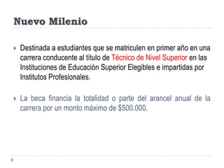 Nuevo Milenio Destinada a estudiantes que se matriculen en primer año en una carrera conducente al título de Técnico de Nivel Superior en las Instituciones de Educación Superior Elegibles e impartidas por Institutos Profesionales. La beca financia la totalidad o parte del arancel anual de la carrera por un monto máximo de $500.000.