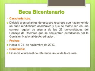 Beca Bicentenario
 Características:
 Dirigida a estudiantes de escasos recursos que hayan tenido
un buen rendimiento académico y que se matriculen en una
carrera regular de alguna de las 25 universidades del
Consejo de Rectores que se encuentren acreditadas por la
Comisión Nacional de Acreditación.
 Fechas:
 Hasta el 21 de noviembre de 2013.
 Beneficios:
 Financia el arancel de referencia anual de la carrera.
 