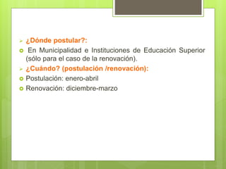  ¿Dónde postular?:
 En Municipalidad e Instituciones de Educación Superior
(sólo para el caso de la renovación).
 ¿Cuándo? (postulación /renovación):
 Postulación: enero-abril
 Renovación: diciembre-marzo
 