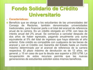 Fondo Solidario de Crédito
Universitario
 Características:
 Beneficio que se otorga a los estudiantes de las universidades del
Consejo de Rectores, también denominadas universidades
tradicionales, para financiar parte o el total del arancel de referencia
anual de la carrera. Es un crédito otorgado en UTM, con tasa de
interés anual del 2% anual. Se comienza a cancelar después de
dos años de haber egresado, pagando anualmente una suma
equivalente al 5% del total de ingresos que haya obtenido el año
anterior. Este crédito es compatible con cualquiera de las becas de
arancel y con el Crédito con Garantía del Estado hasta un monto
máximo determinado por el arancel de referencia de la carrera
respectiva. El plazo máximo de devolución es de 12 años, en
general, y 15 en caso de que la deuda sea superior a 200 UTM. La
recuperación de estos recursos permite que las nuevas
generaciones de estudiantes soliciten estos mismos beneficios.
 
