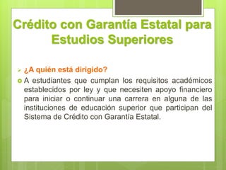 Crédito con Garantía Estatal para
Estudios Superiores
 ¿A quién está dirigido?
 A estudiantes que cumplan los requisitos académicos
establecidos por ley y que necesiten apoyo financiero
para iniciar o continuar una carrera en alguna de las
instituciones de educación superior que participan del
Sistema de Crédito con Garantía Estatal.
 