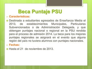 Beca Puntaje PSU
 Características:
 Destinada a estudiantes egresados de Enseñanza Media el
2013, de establecimientos Municipales, Particulares
Subvencionados o de Administración Delegada, y que
obtengan puntajes nacional o regional en la PSU rendida
para el proceso de admisión 2014. La beca para los mejores
puntajes regionales se asignará en el evento que alguna
región del país no tuviera alumnos con puntajes nacionales.
 Fechas:
 Hasta el 21 de noviembre de 2013.
 