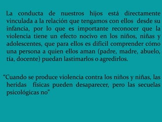 La conducta de nuestros hijos está directamente
vinculada a la relación que tengamos con ellos desde su
infancia, por lo que es importante reconocer que la
violencia tiene un efecto nocivo en los niños, niñas y
adolescentes, que para ellos es difícil comprender cómo
una persona a quien ellos aman (padre, madre, abuelo,
tía, docente) puedan lastimarlos o agredirlos.
“Cuando se produce violencia contra los niños y niñas, las
heridas físicas pueden desaparecer, pero las secuelas
psicológicas no”
 