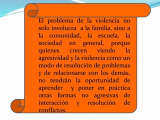El problema de la violencia no
solo involucra a la familia, sino a
la comunidad, la escuela, la
sociedad en general, porque
quienes crecen viendo la
agresividad y la violencia como un
modo de resolución de problemas
y de relacionarse con los demás,
no tendrán la oportunidad de
aprender y poner en práctica
otras formas no agresivas de
interacción y resolución de
conflictos.
 