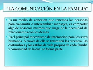 “LA COMUNICACIÓN EN LA FAMILIA”
 Es un medio de conexión que tenemos las personas
para transmitir o intercambiar mensajes, es compartir
algo de nosotros mismos que surge de la necesidad de
relacionamos con los demás.
 Es el principal mecanismo de interacción para los seres
humanos. A través de ella se trasmiten las creencia, las
costumbres y los estilos de vida propios de cada familia
y comunidad de la cual se forma parte.
 