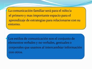  La comunicación familiar será para el niño/a
el primero y mas importante espacio para el
aprendizaje de estrategias para relacionarse con su
entorno.
 Los estilos de comunicación son el conjunto de
elementos verbales y no verbales, gestuales o
corporales que usamos al intercambiar información
con otros.
 