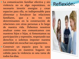 Reflexión:
 La comunicación familiar efectiva y sin
violencia no es algo espontáneo, es
necesario invertir energías y crear
espacios para ella, es indispensable para
alimentar y fortalecer las relaciones
familiares, que a su vez son
determinantes en la construcción de
relaciones con otras personas a lo largo
de nuestra vida. Debemos nosotros
analizar como nos comunicamos con
nuestros hijos e hijas, si fomentamos su
participación y expresión, respetando sus
derechos o solemos imponer nuestra
autoridad sin escuchar sus argumentos.
 Construir un espacio para la sana
convivencia en nuestros hogares sin
cabida para la violencia es una tarea de
todos los días.
 