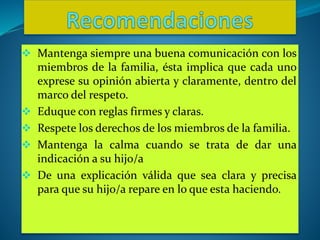  Mantenga siempre una buena comunicación con los
miembros de la familia, ésta implica que cada uno
exprese su opinión abierta y claramente, dentro del
marco del respeto.
 Eduque con reglas firmes y claras.
 Respete los derechos de los miembros de la familia.
 Mantenga la calma cuando se trata de dar una
indicación a su hijo/a
 De una explicación válida que sea clara y precisa
para que su hijo/a repare en lo que esta haciendo.
 