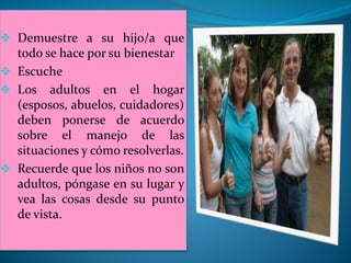  Demuestre a su hijo/a que
todo se hace por su bienestar
 Escuche
 Los adultos en el hogar
(esposos, abuelos, cuidadores)
deben ponerse de acuerdo
sobre el manejo de las
situaciones y cómo resolverlas.
 Recuerde que los niños no son
adultos, póngase en su lugar y
vea las cosas desde su punto
de vista.
 