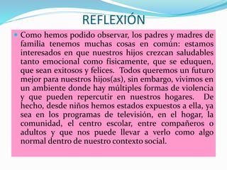 REFLEXIÓN
 Como hemos podido observar, los padres y madres de
familia tenemos muchas cosas en común: estamos
interesados en que nuestros hijos crezcan saludables
tanto emocional como físicamente, que se eduquen,
que sean exitosos y felices. Todos queremos un futuro
mejor para nuestros hijos(as), sin embargo, vivimos en
un ambiente donde hay múltiples formas de violencia
y que pueden repercutir en nuestros hogares. De
hecho, desde niños hemos estados expuestos a ella, ya
sea en los programas de televisión, en el hogar, la
comunidad, el centro escolar, entre compañeros o
adultos y que nos puede llevar a verlo como algo
normal dentro de nuestro contexto social.
 