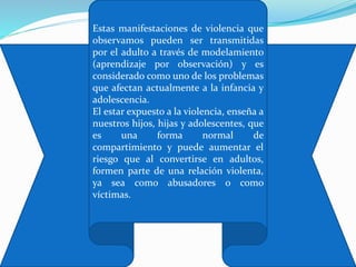 Estas manifestaciones de violencia que
observamos pueden ser transmitidas
por el adulto a través de modelamiento
(aprendizaje por observación) y es
considerado como uno de los problemas
que afectan actualmente a la infancia y
adolescencia.
El estar expuesto a la violencia, enseña a
nuestros hijos, hijas y adolescentes, que
es una forma normal de
compartimiento y puede aumentar el
riesgo que al convertirse en adultos,
formen parte de una relación violenta,
ya sea como abusadores o como
víctimas.
 