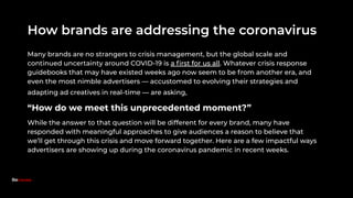 How brands are addressing the coronavirus
Many brands are no strangers to crisis management, but the global scale and
continued uncertainty around COVID-19 is a ﬁrst for us all. Whatever crisis response
guidebooks that may have existed weeks ago now seem to be from another era, and
even the most nimble advertisers — accustomed to evolving their strategies and
adapting ad creatives in real-time — are asking,
“How do we meet this unprecedented moment?”
While the answer to that question will be different for every brand, many have
responded with meaningful approaches to give audiences a reason to believe that
we’ll get through this crisis and move forward together. Here are a few impactful ways
advertisers are showing up during the coronavirus pandemic in recent weeks.
Because.
 