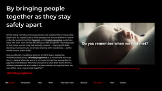 https://www.youtube.com/watch?time_continue=30&v=zg0Hei0cjl0&feature=emb_logo
By bringing people
together as they stay
safely apart
While being homebound causes stress and isolation for so many, Ikea
Spain saw an opportunity to shift perspective around shelter-in-place
orders by welcoming their Spanish- and English-speaking audiences
back into their own homes. By doing so, Ikea sought to remind people
of the stable worlds they had already created — playing with kids,
dancing, making music, or simply relaxing with loved ones — as the
world around them shifts.
As Laura Durán, marketing director at IKEA Spain, explained,
“#YoMeQuedoEnCasa (#I’mStayingHome) is a movement that was
born in people’s homes, and it is to those homes that we wanted to
pay this small tribute. We invite everyone to view their home from a
different perspective and make it a place where, during this time, we
can all live new experiences together.”
#I’mStayingHome
Because. Introduction Why What How does it work Because Case Studies Team Contact
 