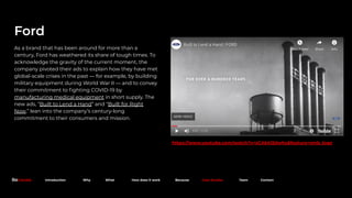 https://www.youtube.com/watch?v=sCAkKI2dwhs&feature=emb_logo
Ford
As a brand that has been around for more than a
century, Ford has weathered its share of tough times. To
acknowledge the gravity of the current moment, the
company pivoted their ads to explain how they have met
global-scale crises in the past — for example, by building
military equipment during World War II — and to convey
their commitment to ﬁghting COVID-19 by
manufacturing medical equipment in short supply. The
new ads, “Built to Lend a Hand” and “Built for Right
Now,” lean into the company’s century-long
commitment to their consumers and mission.
Because. Introduction Why What How does it work Because Case Studies Team Contact
 