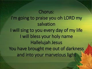 Chorus:
I'm going to praise you oh LORD my
salvation
I will sing to you every day of my life
I will bless your holy name
Hallelujah Jesus
You have brought me out of darkness
and into your marvelous light
 