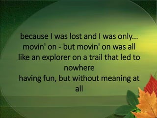 because I was lost and I was only...
movin' on - but movin' on was all
like an explorer on a trail that led to
nowhere
having fun, but without meaning at
all
 