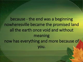 because - the end was a beginning
nowheresville became the promised land
all the earth once void and without
meaning
now has everything and more because of
you.
 
