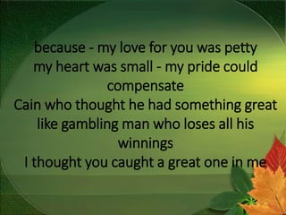 because - my love for you was petty
my heart was small - my pride could
compensate
Cain who thought he had something great
like gambling man who loses all his
winnings
I thought you caught a great one in me
 