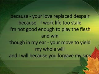 because - your love replaced despair
because - I work life too stale
I'm not good enough to play the flesh
and win
though in my ear - your move to yield
my whole will
and I will because you forgave my sins
 