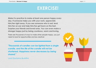 Prana Books | Because I’m Happy page | 11
Make it a practice to make at least one person happy every
day. If someone helps you with your work, appreciate
him/her right away. If you see someone who is sad, lend
him/her an ear and help him/her get back on the feet.
Surprise your friends and loved ones. You can even make a
stranger happy just by being courteous, warm and loving.
There are thousands of ways to make other people happy, you just
need to look for opportunities and be creative!
"Thousands of candles can be lighted from a single
candle, and the life of the candle will not be
shortened. Happiness never decreases by being
shared."
Lord Gautama Buddha
EXERCISE!
 