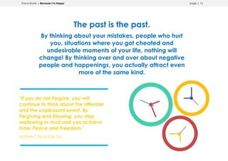 Prana Books | Because I’m Happy page | 13
The past is the past.
By thinking about your mistakes, people who hurt
you, situations where you got cheated and
undesirable moments of your life, nothing will
change! By thinking over and over about negative
people and happenings, you actually attract even
more of the same kind.
"If you do not Forgive, you will
continue to think about the offender
and the unpleasant event. By
Forgiving and Blessing, you stop
wallowing in mud and you achieve
Inner Peace and Freedom."
Master Choa Kok Sui
 