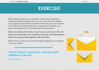 Prana Books | Because I’m Happy page | 15
Write a letter, stating all your problems, worries and unhappiness.
Address the letter to people who have hurt you in the past. Release
your anger and resentment in the letter. Write also about the incidents
in the past that are still bothering you. Describe your feelings, your
fears and dissatisfactions with all the details and emotions.
When you finished the letter, tear it down and burn it. This will
help you externalize your negative emotions and disintegrate
them by burning them together with the letter.
Repeat this for several days until the negative feelings are completely
out of your system.
"The first recipe for happiness is: avoid too lengthy
meditation on the past."
Andre Maurois
EXERCISE!
 