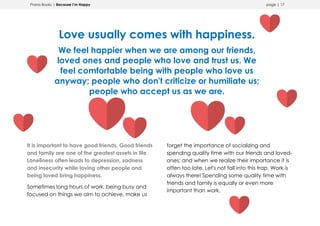 Prana Books | Because I’m Happy page | 17
Love usually comes with happiness.
We feel happier when we are among our friends,
loved ones and people who love and trust us. We
feel comfortable being with people who love us
anyway; people who don't criticize or humiliate us;
people who accept us as we are.
It is important to have good friends. Good friends
and family are one of the greatest assets in life.
Loneliness often leads to depression, sadness
and insecurity while loving other people and
being loved bring happiness.
Sometimes long hours of work, being busy and
focused on things we aim to achieve, make us
forget the importance of socializing and
spending quality time with our friends and loved-
ones; and when we realize their importance it is
often too late. Let's not fall into this trap. Work is
always there! Spending some quality time with
friends and family is equally or even more
important than work.
 