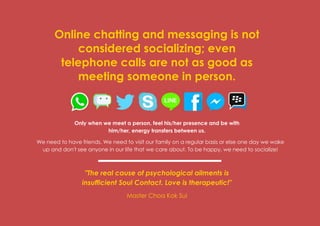 Prana Books | Because I’m Happy page | 18
Online chatting and messaging is not
considered socializing; even
telephone calls are not as good as
meeting someone in person.
Only when we meet a person, feel his/her presence and be with
him/her, energy transfers between us.
We need to have friends. We need to visit our family on a regular basis or else one day we wake
up and don't see anyone in our life that we care about. To be happy, we need to socialize!
"The real cause of psychological ailments is
insufficient Soul Contact. Love is therapeutic!"
Master Choa Kok Sui
 