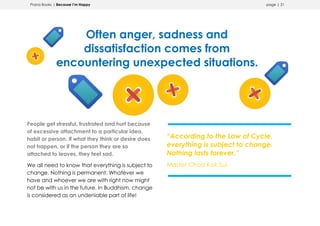 Prana Books | Because I’m Happy page | 21
Often anger, sadness and
dissatisfaction comes from
encountering unexpected situations.
People get stressful, frustrated and hurt because
of excessive attachment to a particular idea,
habit or person. If what they think or desire does
not happen, or if the person they are so
attached to leaves, they feel sad.
We all need to know that everything is subject to
change. Nothing is permanent. Whatever we
have and whoever we are with right now might
not be with us in the future. In Buddhism, change
is considered as an undeniable part of life!
“According to the Law of Cycle,
everything is subject to change.
Nothing lasts forever.”
Master Choa Kok Sui
 
