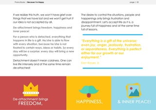 Prana Books | Because I’m Happy page | 22
If we realize this truth, we won't have grief over
things that we have lost and we won't get hurt if
our idea is not accepted by all.
De-attachment brings freedom, happiness and
inner peace!
For a person who is detached, everything that
happens in life is a gift. He/she is able to flow
with every situation, because he/she is not
fixated to certain ways, ideas or habits. So every
day will be a surprise; every day will bring a new
opportunity.
Detachment doesn't mean coldness. One can
live life intensely and at the same time remain
de-attached!
The desire to control the situations, people and
happenings only brings frustration and
disappointment. Let's accept life as it is, a
journey full of happiness and at the same time
full of lessons.
“Everything is a gift of the universe;
even joy, anger, jealously, frustration,
or separateness. Everything is perfect
either for our growth or our
enjoyment.”
Ken Keyes Jr.
 
