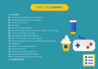 Prana Books | Because I’m Happy page | 2
● I.N.T.R.O
01- Start Appreciating Every Little Thing
02- Make People around You Happy
03- Let Go of the Past
04- Socialize
05- Practice Detachment
06- Do Something about Things that Make You Unhappy
07- Love and Forgive Yourself
08- Take Regular Emotional Breaks
09- Plan for Your Life and Look Ahead
10- Practice Regular Physical and Breathing Exercises
11- Meditate
12- Dare to do Something New
13- Give and Share
14- Develop a Sense of Humor
15- Apply Self-Healing Techniques
15+1- Stop Worrying about the Future
● S.U.M.M.A.R.Y
TABLE OF CONTENTs
 