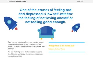 Prana Books | Because I’m Happy page | 29
One of the causes of feeling sad
and depressed is low self-esteem;
the feeling of not loving oneself or
not feeling good enough.
If we cannot love ourselves, how can we expect
other people to love us back?! How can we
expect to have a good life and how can we feel
happy?!
We are the first person that should love us and
should make us happy! Remember, happiness
comes from within!
"Happiness is an inside job."
William Arthur Ward
 