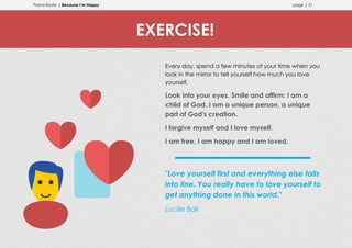 Prana Books | Because I’m Happy page | 31
Every day, spend a few minutes of your time when you
look in the mirror to tell yourself how much you love
yourself.
Look into your eyes. Smile and affirm: I am a
child of God. I am a unique person, a unique
part of God's creation.
I forgive myself and I love myself.
I am free, I am happy and I am loved.
"Love yourself first and everything else falls
into line. You really have to love yourself to
get anything done in this world."
Lucille Ball
EXERCISE!
 