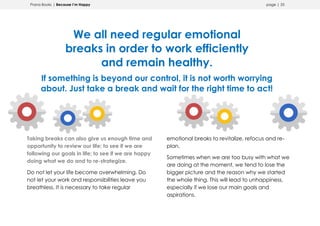 Prana Books | Because I’m Happy page | 33
We all need regular emotional
breaks in order to work efficiently
and remain healthy.
If something is beyond our control, it is not worth worrying
about. Just take a break and wait for the right time to act!
Taking breaks can also give us enough time and
opportunity to review our life; to see if we are
following our goals in life; to see if we are happy
doing what we do and to re-strategize.
Do not let your life become overwhelming. Do
not let your work and responsibilities leave you
breathless. It is necessary to take regular
emotional breaks to revitalize, refocus and re-
plan.
Sometimes when we are too busy with what we
are doing at the moment, we tend to lose the
bigger picture and the reason why we started
the whole thing. This will lead to unhappiness,
especially if we lose our main goals and
aspirations.
 