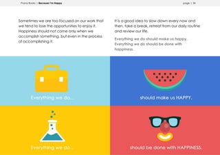 Prana Books | Because I’m Happy page | 34
Sometimes we are too focused on our work that
we tend to lose the opportunities to enjoy it.
Happiness should not come only when we
accomplish something, but even in the process
of accomplishing it.
It is a good idea to slow down every now and
then, take a break, retreat from our daily routine
and review our life.
Everything we do should make us happy.
Everything we do should be done with
happiness.
 