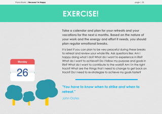 Prana Books | Because I’m Happy page | 35
Take a calendar and plan for your retreats and your
vacations for the next 6 months. Based on the nature of
your work and the energy and effort it needs, you should
plan regular emotional breaks.
It is best if you can plan to be very peaceful during these breaks
to retreat and review your whole life. Ask questions like: Am I
happy doing what I do? What do I want to experience in life?
What do I want to achieve? Do I follow my purpose and goals in
life? What do I want to contribute to the world? Am I in the right
track? What are the things that I need to change to get back on
track? Do I need to re-strategize to achieve my goals faster?
"You have to know when to strike and when to
retreat."
John Oates
EXERCISE!
 