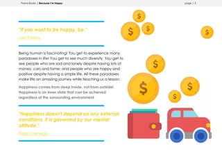 Prana Books | Because I’m Happy page | 3
"If you want to be happy, be."
Leo Tolstoy
Being human is fascinating! You get to experience many
paradoxes in life! You get to see much diversity. You get to
see people who are sad and lonely despite having lots of
money, cars and fame; and people who are happy and
positive despite having a simple life. All these paradoxes
make life an amazing journey while teaching us a lesson:
Happiness comes from deep inside, not from outside!
Happiness is an inner state that can be achieved
regardless of the surrounding environment.
"Happiness doesn't depend on any external
conditions, it is governed by our mental
attitude."
Dale Carnegie
 