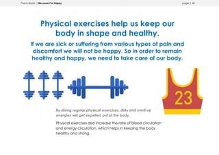 Prana Books | Because I’m Happy page | 40
Physical exercises help us keep our
body in shape and healthy.
If we are sick or suffering from various types of pain and
discomfort we will not be happy. So in order to remain
healthy and happy, we need to take care of our body.
By doing regular physical exercises, dirty and used up
energies will get expelled out of the body.
Physical exercises also increase the rate of blood circulation
and energy circulation, which helps in keeping the body
healthy and strong.
 
