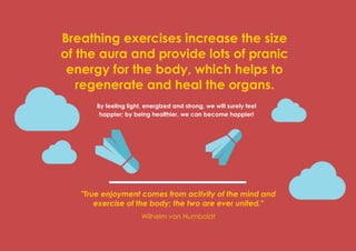 Prana Books | Because I’m Happy page | 41
Breathing exercises increase the size
of the aura and provide lots of pranic
energy for the body, which helps to
regenerate and heal the organs.
By feeling light, energized and strong, we will surely feel
happier; by being healthier, we can become happier!
"True enjoyment comes from activity of the mind and
exercise of the body; the two are ever united."
Wilhelm von Humboldt
 